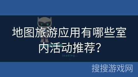 地图旅游应用有哪些室内活动推荐? 地图旅游应用有哪些室内活动推荐?