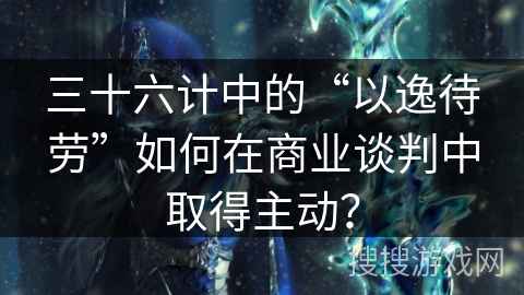 三十六计中的“以逸待劳”如何在商业谈判中取得主动？