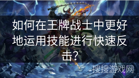 如何在王牌战士中更好地运用技能进行快速反击？