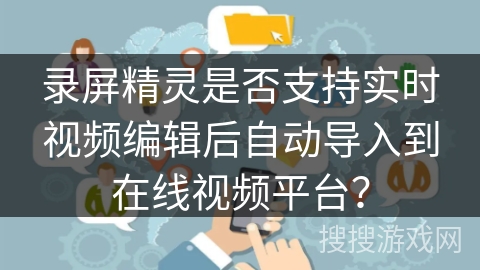 录屏精灵是否支持实时视频编辑后自动导入到在线视频平台? 录屏精灵是否支持实时视频编辑后自动导入到在线视频平台?