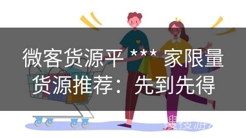 微客货源平 *** 家限量货源推荐：先到先得