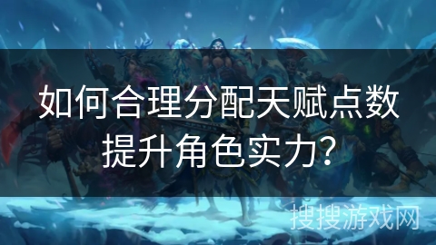 如何合理分配天赋点数提升角色实力？