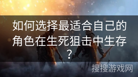 如何选择最适合自己的角色在生死狙击中生存？