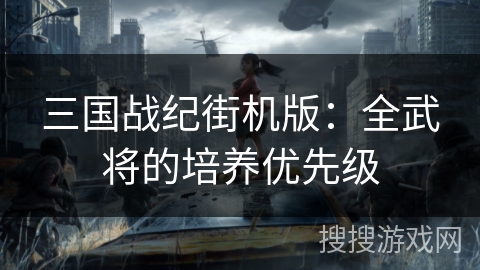 三国战纪街机版:全武将的培养优先级 三国战纪街机版:全武将的培养优先级