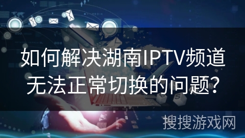 如何解决湖南IPTV频道无法正常切换的问题？