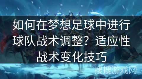 如何在梦想足球中进行球队战术调整？适应性战术变化技巧