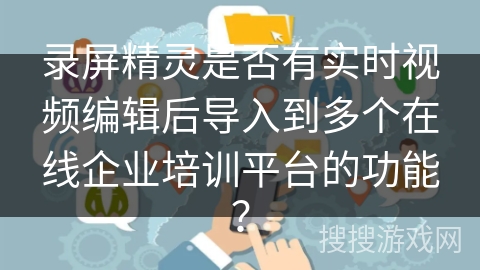 录屏精灵是否有实时视频编辑后导入到多个在线企业培训平台的功能? 录屏精灵是否有实时视频编辑后导入到多个在线企业培训平台的功能?