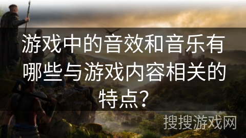 游戏中的音效和音乐有哪些与游戏内容相关的特点？