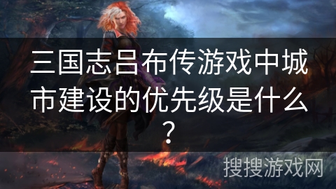 三国志吕布传游戏中城市建设的优先级是什么？