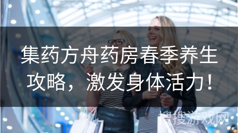 集药方舟药房春季养生攻略，激发身体活力！