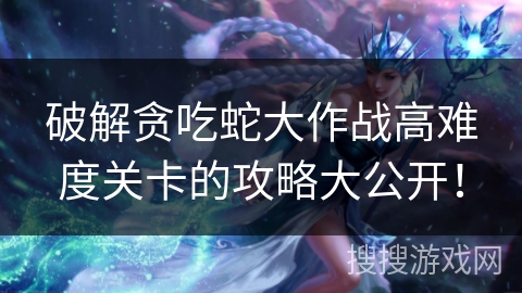 破解贪吃蛇大作战高难度关卡的攻略大公开！