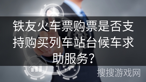 铁友火车票购票是否支持购买列车站台候车求助服务？