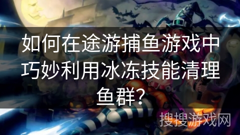如何在途游捕鱼游戏中巧妙利用冰冻技能清理鱼群？