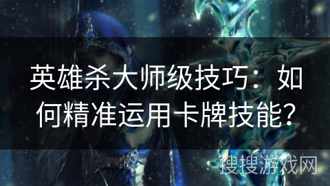 英雄杀大师级技巧：如何精准运用卡牌技能？