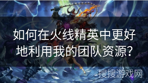 如何在火线精英中更好地利用我的团队资源？