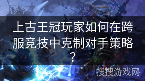 上古王冠玩家如何在跨服竞技中克制对手策略？