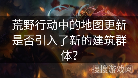 荒野行动中的地图更新是否引入了新的建筑群体？