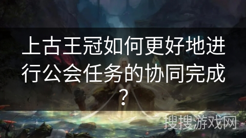 上古王冠如何更好地进行公会任务的协同完成？