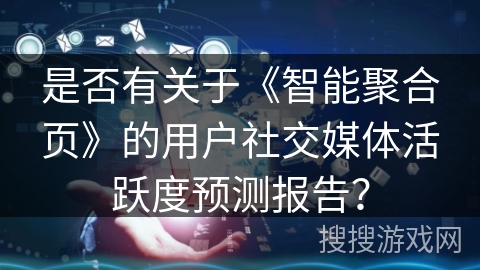 是否有关于《智能聚合页》的用户社交媒体活跃度预测报告? 是否有关于《智能聚合页》的用户社交媒体活跃度预测报告?