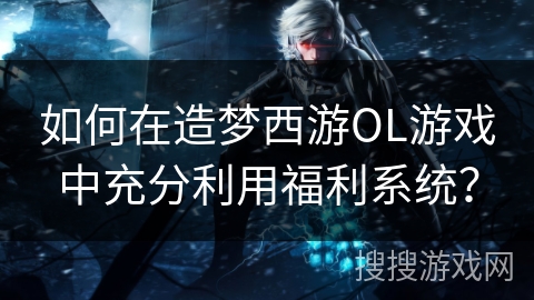如何在造梦西游OL游戏中充分利用福利系统？