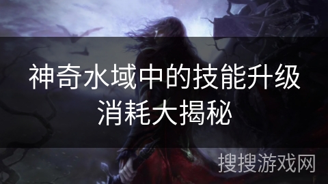 神奇水域中的技能升级消耗大揭秘 神奇水域中的技能升级消耗大揭秘