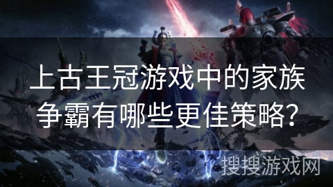上古王冠游戏中的家族争霸有哪些更佳策略? 上古王冠游戏中的家族争霸有哪些更佳策略?