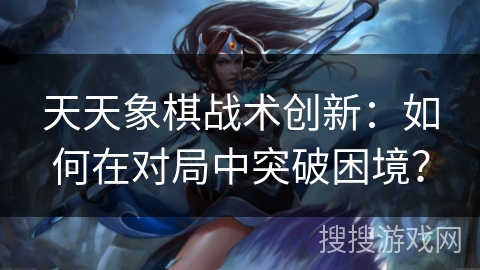 天天象棋战术创新:如何在对局中突破困境? 天天象棋战术创新:如何在对局中突破困境?