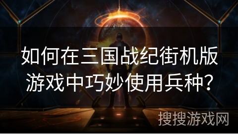 如何在三国战纪街机版游戏中巧妙使用兵种？