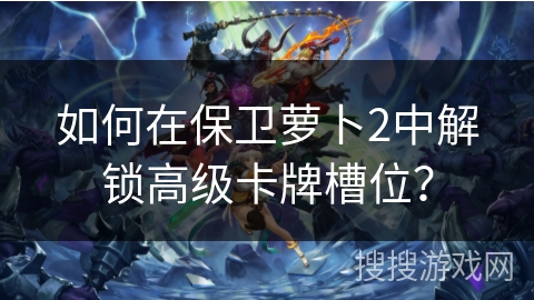如何在保卫萝卜2中解锁高级卡牌槽位？