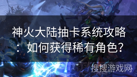 神火大陆抽卡系统攻略:如何获得稀有角色? 神火大陆抽卡系统攻略:如何获得稀有角色?
