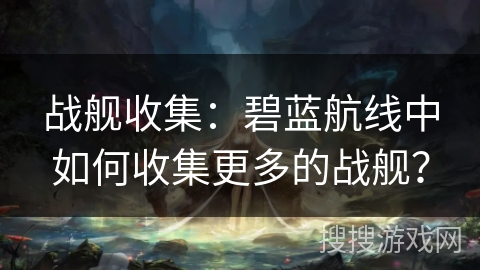 战舰收集：碧蓝航线中如何收集更多的战舰？