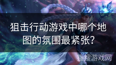 狙击行动游戏中哪个地图的氛围最紧张? 狙击行动游戏中哪个地图的氛围最紧张?