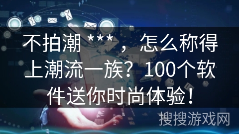 不拍潮 *** ，怎么称得上潮流一族？100个软件送你时尚体验！