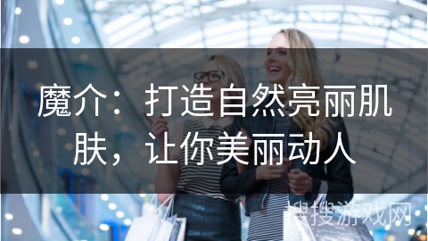 魔介：打造自然亮丽肌肤，让你美丽动人