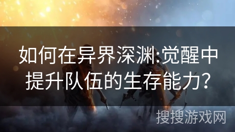 如何在异界深渊:觉醒中提升队伍的生存能力? 如何在异界深渊:觉醒中提升队伍的生存能力?