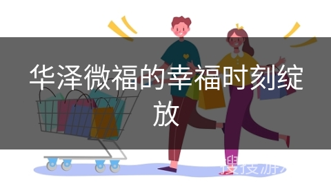 华泽微福的幸福时刻绽放