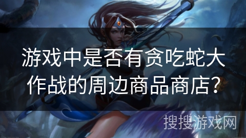 游戏中是否有贪吃蛇大作战的周边商品商店? 游戏中是否有贪吃蛇大作战的周边商品商店?