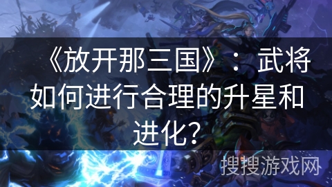 《放开那三国》:武将如何进行合理的升星和进化? 《放开那三国》:武将如何进行合理的升星和进化?