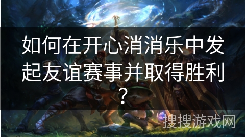 如何在开心消消乐中发起友谊赛事并取得胜利？