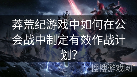 莽荒纪游戏中如何在公会战中制定有效作战计划？