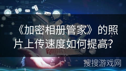 《加密相册管家》的照片上传速度如何提高? 《加密相册管家》的照片上传速度如何提高?