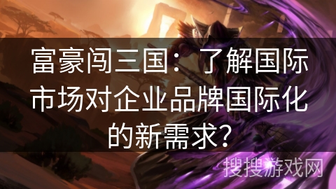 富豪闯三国:了解国际市场对企业品牌国际化的新需求? 富豪闯三国:了解国际市场对企业品牌国际化的新需求?