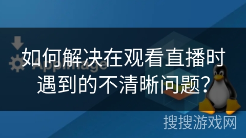 如何解决在观看直播时遇到的不清晰问题? 如何解决在观看直播时遇到的不清晰问题?