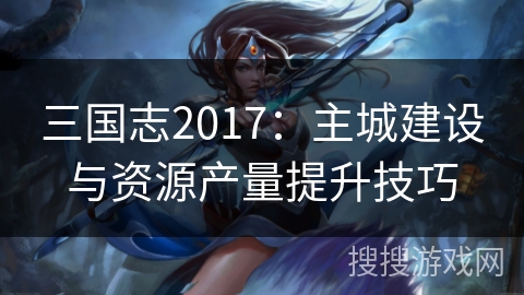 三国志2017:主城建设与资源产量提升技巧 三国志2017:主城建设与资源产量提升技巧