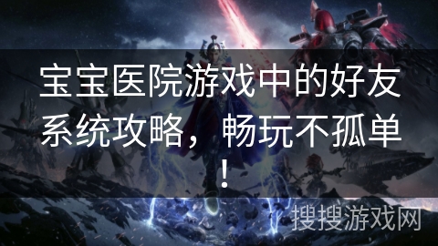宝宝医院游戏中的好友系统攻略,畅玩不孤单! 宝宝医院游戏中的好友系统攻略,畅玩不孤单!
