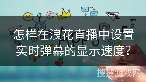 怎样在浪花直播中设置实时弹幕的显示速度? 怎样在浪花直播中设置实时弹幕的显示速度?