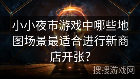 小小夜市游戏中哪些地图场景最适合进行新商店开张? 小小夜市游戏中哪些地图场景最适合进行新商店开张?