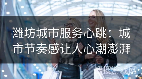 潍坊城市服务心跳：城市节奏感让人心潮澎湃