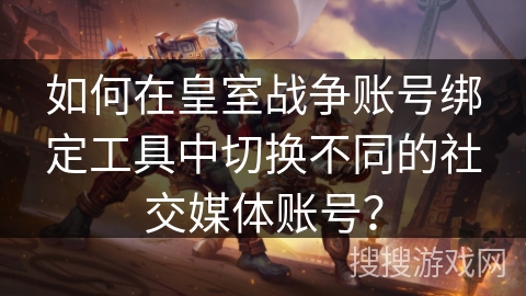 如何在皇室战争账号绑定工具中切换不同的社交媒体账号？