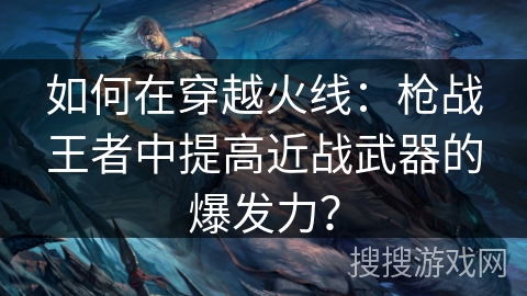 如何在穿越火线：枪战王者中提高近战武器的爆发力？